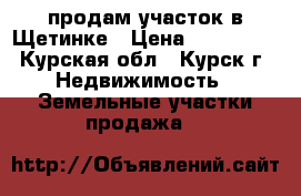 продам участок в Щетинке › Цена ­ 600 000 - Курская обл., Курск г. Недвижимость » Земельные участки продажа   